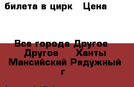 2 билета в цирк › Цена ­ 800 - Все города Другое » Другое   . Ханты-Мансийский,Радужный г.